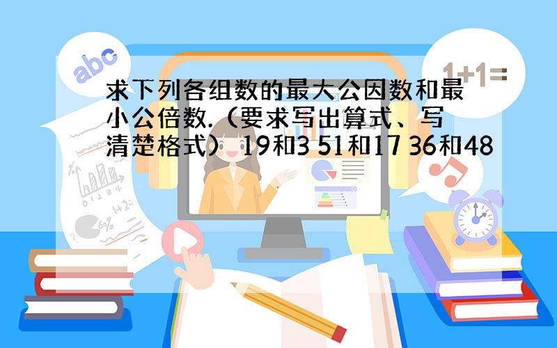 求下列各组数的最大公因数和最小公倍数.（要求写出算式、写清楚格式） 19和3 51和17 36和48