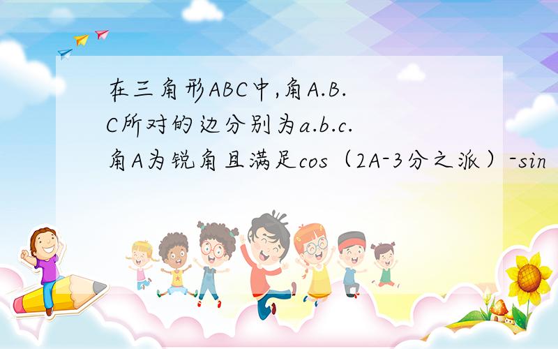 在三角形ABC中,角A.B.C所对的边分别为a.b.c.角A为锐角且满足cos（2A-3分之派）-sin（2A-6分之派