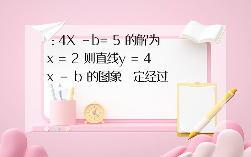 ：4X -b= 5 的解为 x = 2 则直线y = 4x - b 的图象一定经过