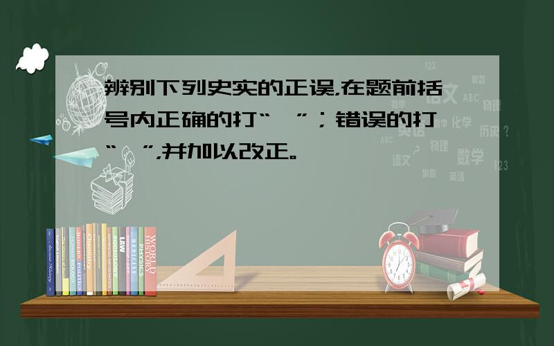 辨别下列史实的正误，在题前括号内正确的打“√”；错误的打“×”，并加以改正。