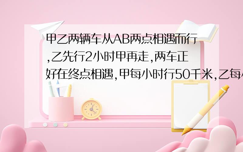 甲乙两辆车从AB两点相遇而行,乙先行2小时甲再走,两车正好在终点相遇,甲每小时行50千米,乙每小时行45