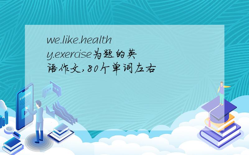 we.like.healthy.exercise为题的英语作文,80个单词左右