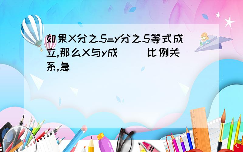 如果X分之5=y分之5等式成立,那么X与y成( )比例关系,急