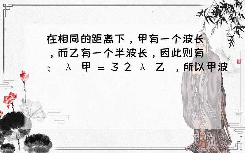 在相同的距离下，甲有一个波长，而乙有一个半波长，因此则有： λ 甲 = 3 2 λ 乙 ，所以甲波