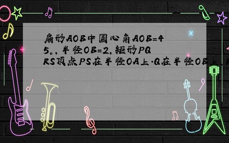 扇形AOB中圆心角AOB=45°,半径OB=2,矩形PQRS顶点PS在半径OA上.Q在半径OB上,R在弧AB上,连接OR