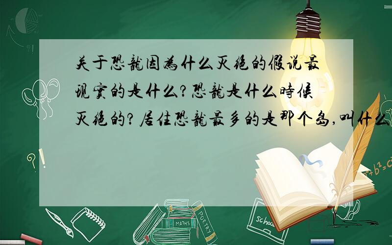 关于恐龙因为什么灭绝的假说最现实的是什么?恐龙是什么时候灭绝的?居住恐龙最多的是那个岛,叫什么?谢