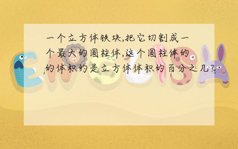 一个立方体铁块,把它切割成一个最大的圆柱体,这个圆柱体的的体积约是立方体体积的百分之几?