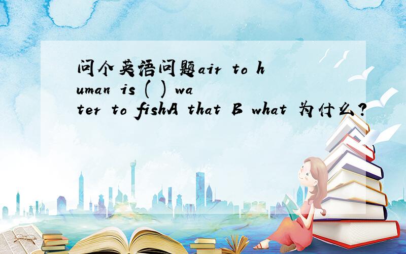 问个英语问题air to human is ( ) water to fishA that B what 为什么?