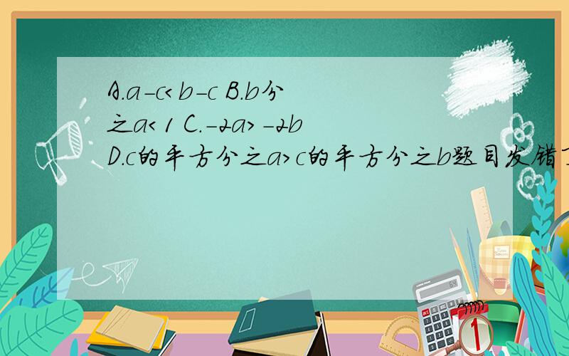 A.a-c＜b-c B.b分之a＜1 C.-2a＞-2bD.c的平方分之a＞c的平方分之b题目发错了 若a大于b大于0,