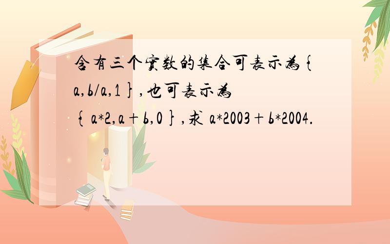 含有三个实数的集合可表示为{a,b/a,1},也可表示为{a*2,a+b,0},求 a*2003+b*2004.