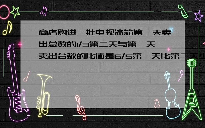 商店购进一批电视冰箱第一天卖出总数的1/3第二天与第一天卖出台数的比值是6/5第一天比第二天少卖出24台第三天正好卖完电