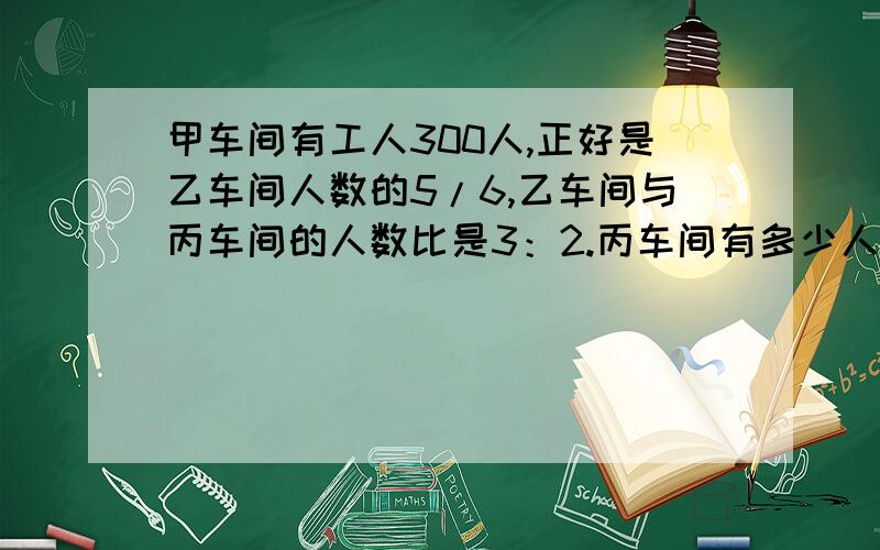 甲车间有工人300人,正好是乙车间人数的5/6,乙车间与丙车间的人数比是3：2.丙车间有多少人?