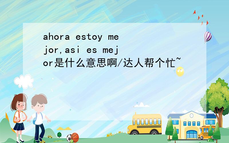 ahora estoy mejor,asi es mejor是什么意思啊/达人帮个忙~