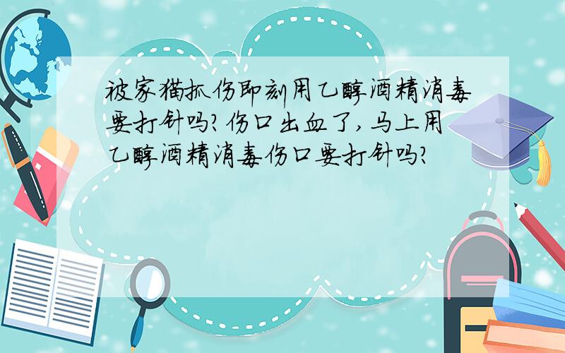 被家猫抓伤即刻用乙醇酒精消毒要打针吗?伤口出血了,马上用乙醇酒精消毒伤口要打针吗?