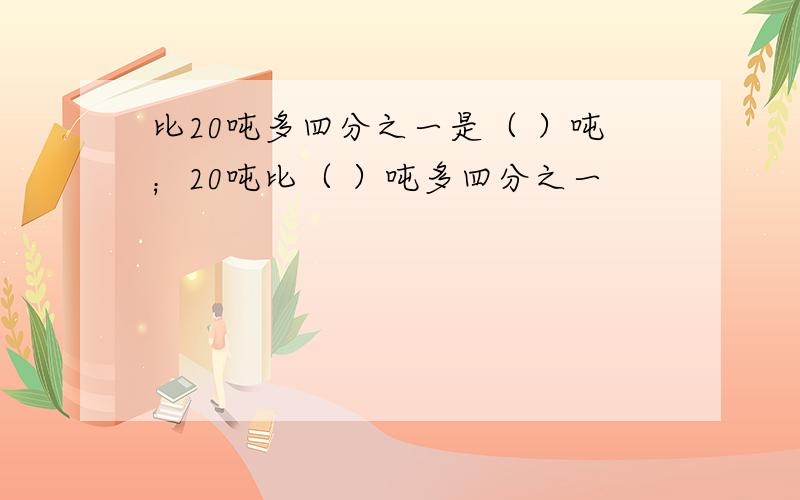 比20吨多四分之一是（ ）吨；20吨比（ ）吨多四分之一