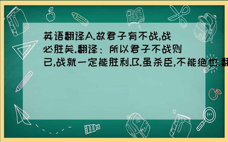 英语翻译A.故君子有不战,战必胜矣.翻译：所以君子不战则已,战就一定能胜利.B.虽杀臣,不能绝也.翻译：虽然杀了我,也不