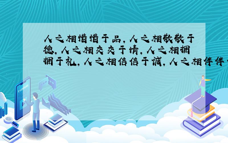 人之相惜惜于品,人之相敬敬于德,人之相交交于情,人之相拥拥于礼,人之相信信于诚,人之相伴伴于爱.