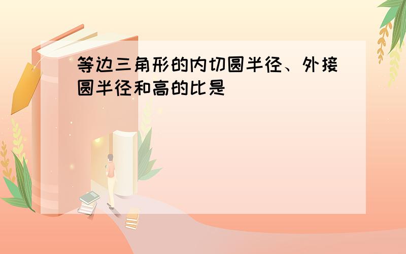 等边三角形的内切圆半径、外接圆半径和高的比是______．