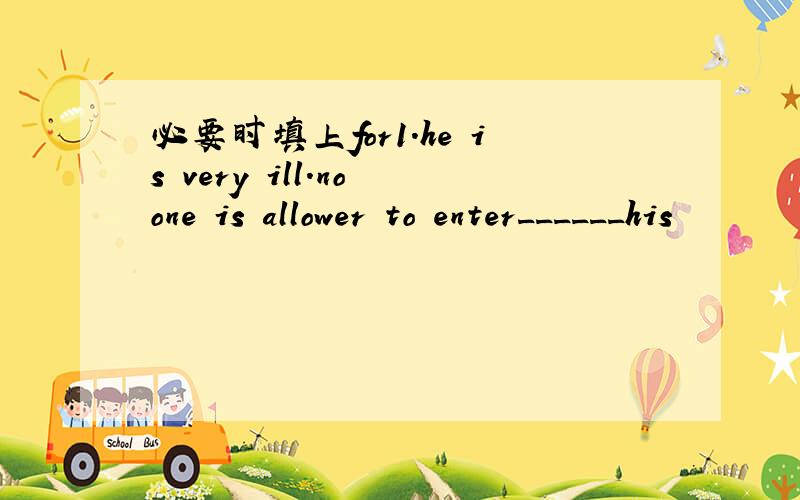 必要时填上for1.he is very ill.no one is allower to enter______his