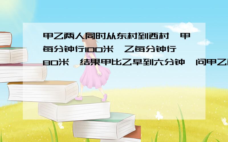 甲乙两人同时从东村到西村,甲每分钟行100米,乙每分钟行80米,结果甲比乙早到六分钟,问甲乙两村路程是多