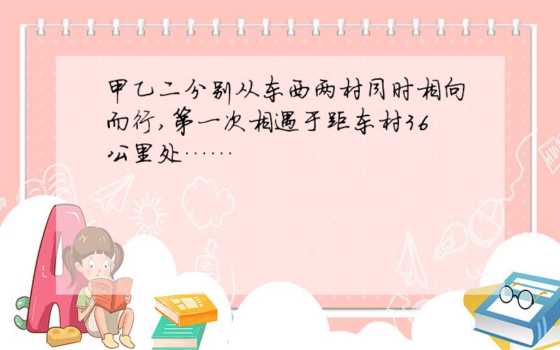 甲乙二分别从东西两村同时相向而行,第一次相遇于距东村36公里处……