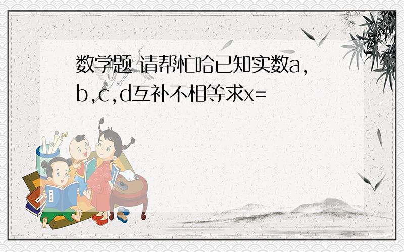 数学题 请帮忙哈已知实数a,b,c,d互补不相等求x=