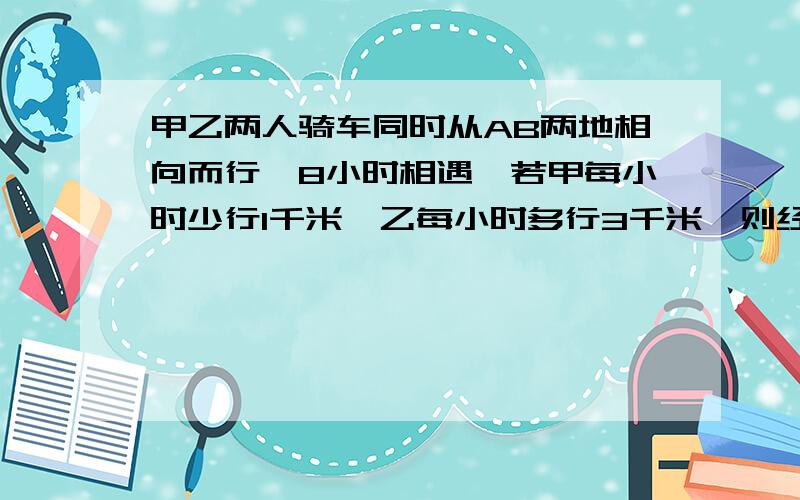 甲乙两人骑车同时从AB两地相向而行,8小时相遇,若甲每小时少行1千米,乙每小时多行3千米,则经过7小时