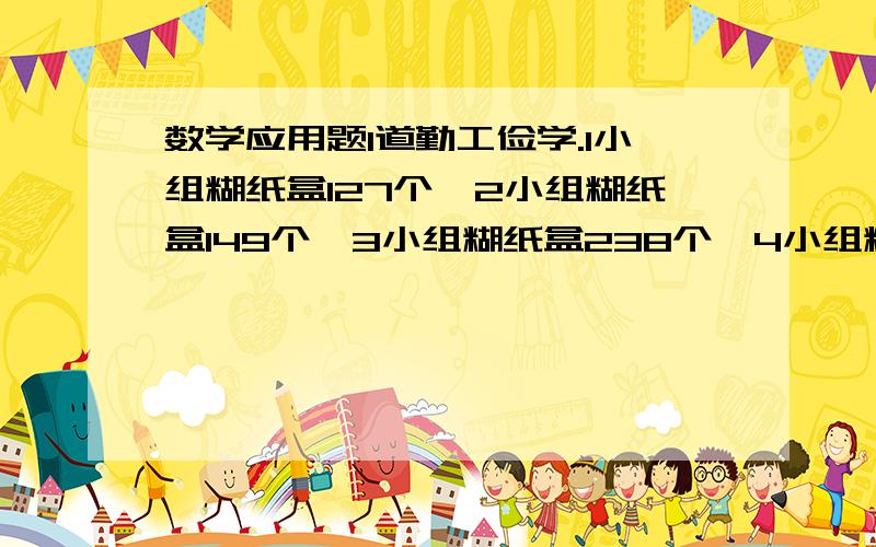 数学应用题1道勤工俭学.1小组糊纸盒127个,2小组糊纸盒149个,3小组糊纸盒238个,4小组糊纸盒95个,至少再糊纸