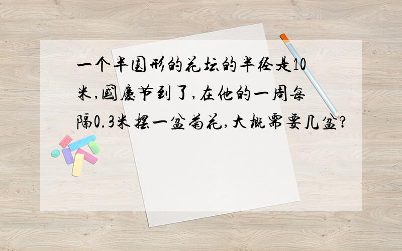 一个半圆形的花坛的半径是10米,国庆节到了,在他的一周每隔0.3米摆一盆菊花,大概需要几盆?