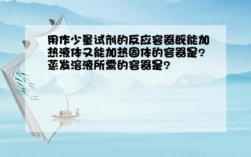 用作少量试剂的反应容器既能加热液体又能加热固体的容器是?蒸发溶液所需的容器是?