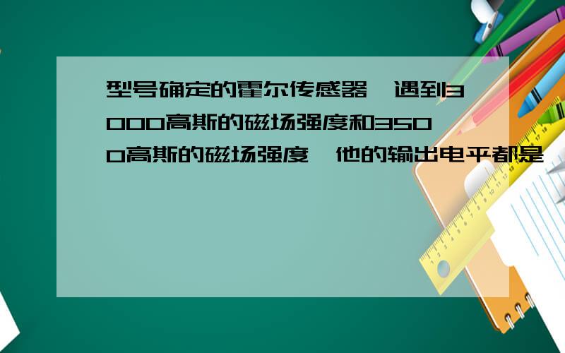 型号确定的霍尔传感器,遇到3000高斯的磁场强度和3500高斯的磁场强度,他的输出电平都是一样的吗?还是遇