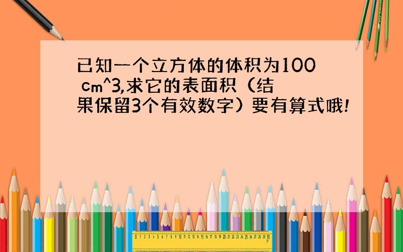 已知一个立方体的体积为100 cm^3,求它的表面积（结果保留3个有效数字) 要有算式哦!