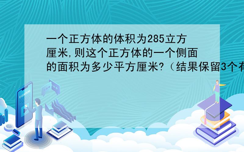 一个正方体的体积为285立方厘米,则这个正方体的一个侧面的面积为多少平方厘米?（结果保留3个有效数学）.