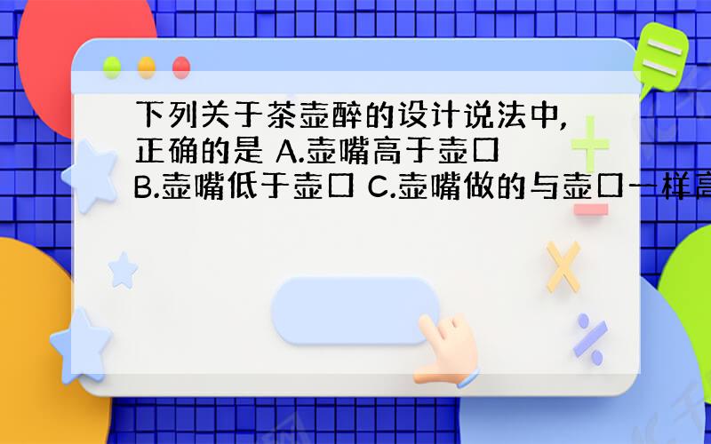 下列关于茶壶醉的设计说法中,正确的是 A.壶嘴高于壶口 B.壶嘴低于壶口 C.壶嘴做的与壶口一样高