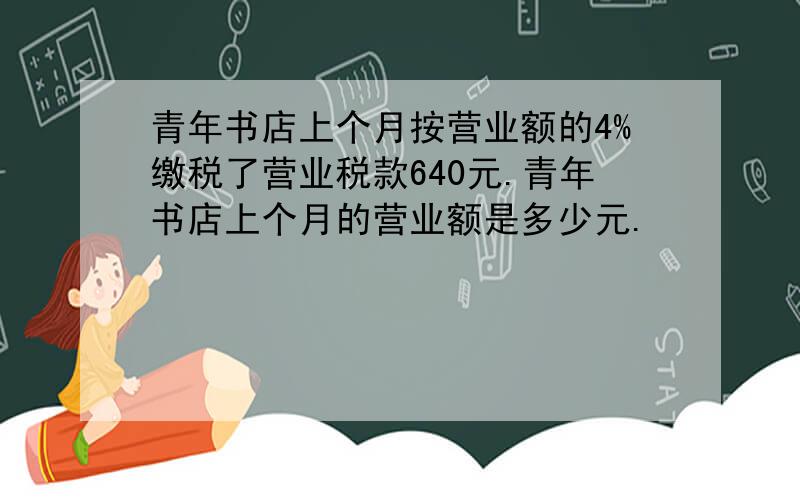 青年书店上个月按营业额的4%缴税了营业税款640元.青年书店上个月的营业额是多少元.