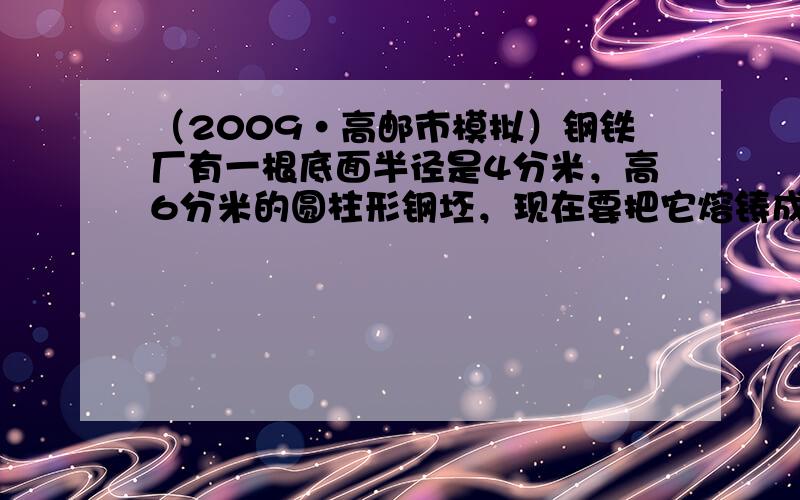 （2009•高邮市模拟）钢铁厂有一根底面半径是4分米，高6分米的圆柱形钢坯，现在要把它熔铸成一个底面直径为1.2米的圆锥