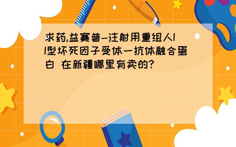 求药,益赛普-注射用重组人II型坏死因子受体一抗体融合蛋白 在新疆哪里有卖的?