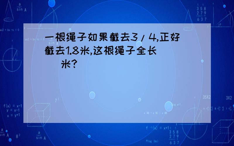 一根绳子如果截去3/4,正好截去1.8米,这根绳子全长（ ）米?