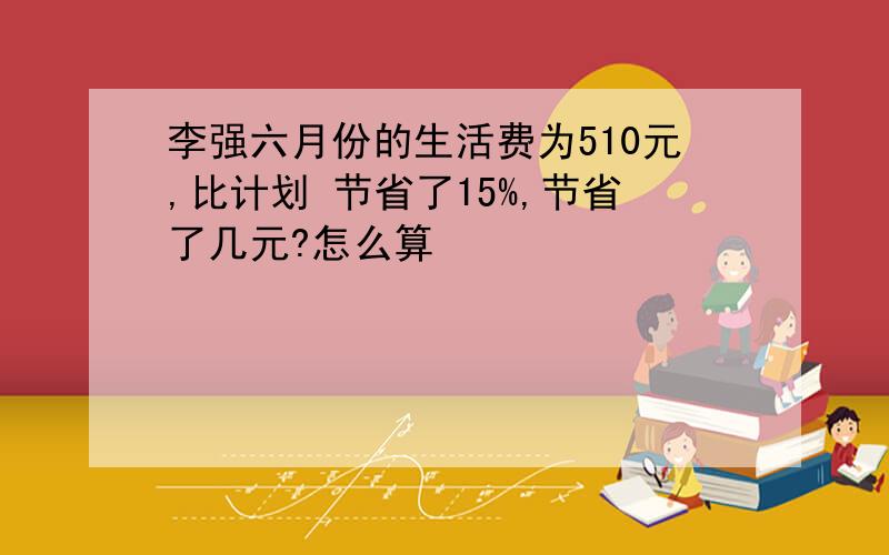 李强六月份的生活费为510元,比计划 节省了15%,节省了几元?怎么算