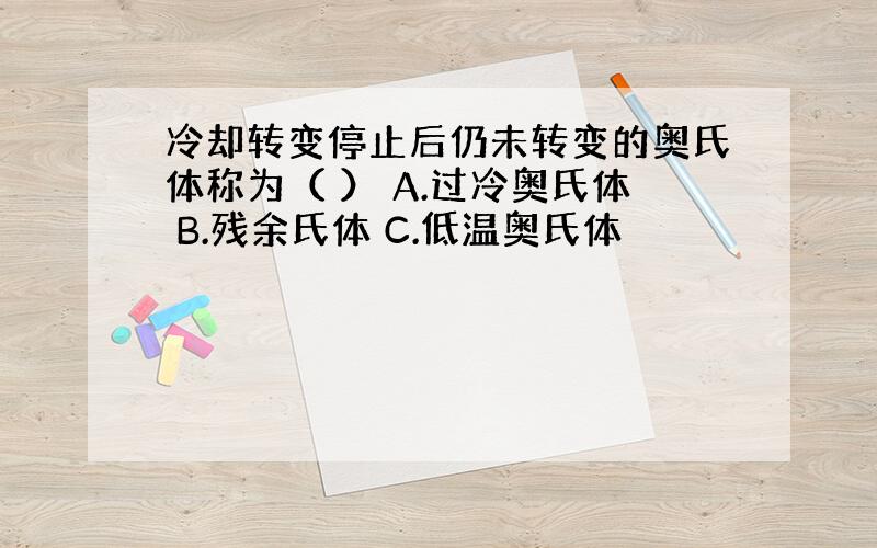 冷却转变停止后仍未转变的奥氏体称为（ ） A.过冷奥氏体 B.残余氏体 C.低温奥氏体