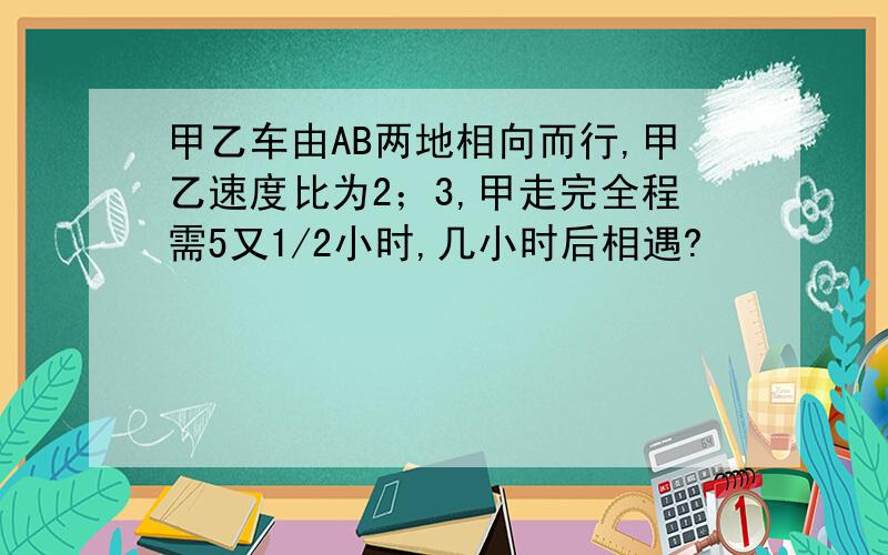 甲乙车由AB两地相向而行,甲乙速度比为2；3,甲走完全程需5又1/2小时,几小时后相遇?