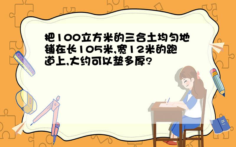 把100立方米的三合土均匀地铺在长105米,宽12米的跑道上,大约可以垫多厚?