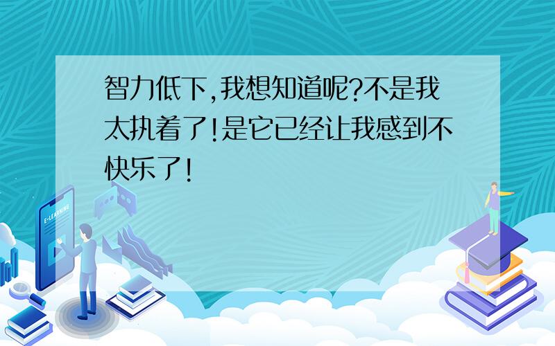 智力低下,我想知道呢?不是我太执着了!是它已经让我感到不快乐了!