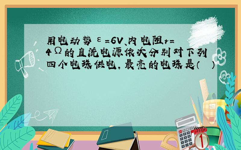 用电动势ε=6V、内电阻r=4Ω的直流电源依次分别对下列四个电珠供电，最亮的电珠是（　　）