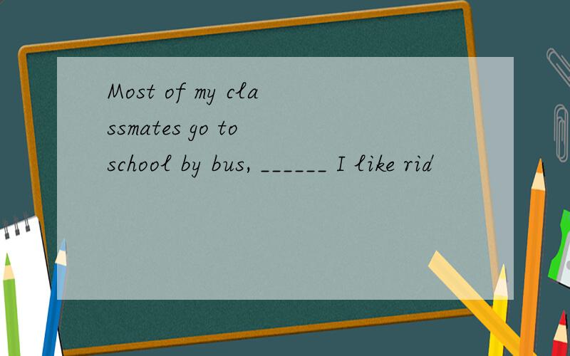 Most of my classmates go to school by bus, ______ I like rid