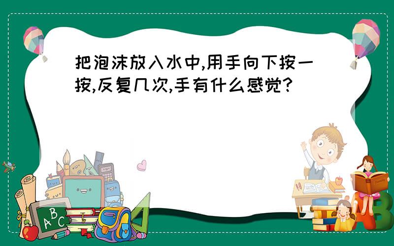 把泡沫放入水中,用手向下按一按,反复几次,手有什么感觉?