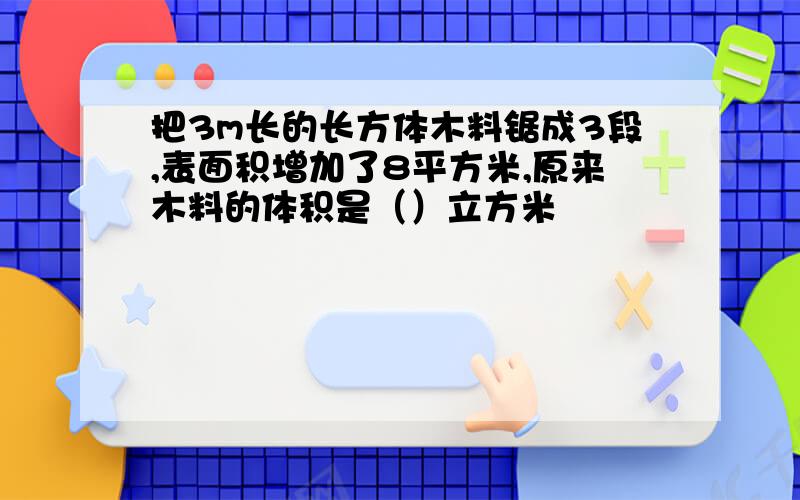 把3m长的长方体木料锯成3段,表面积增加了8平方米,原来木料的体积是（）立方米