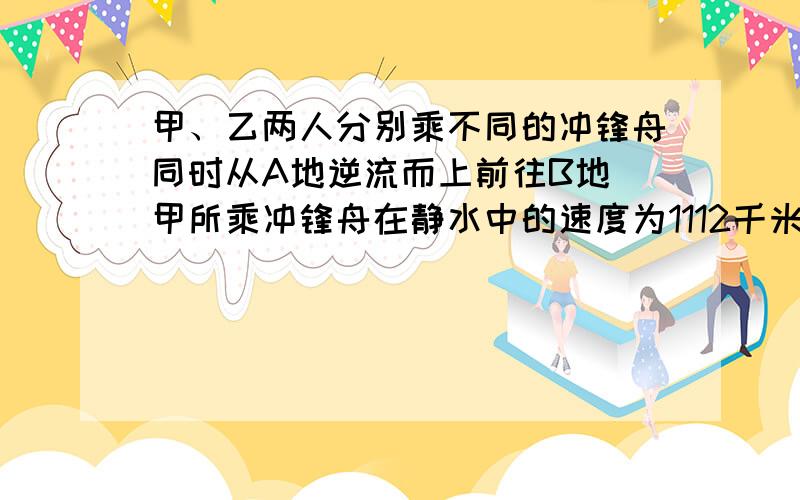 甲、乙两人分别乘不同的冲锋舟同时从A地逆流而上前往B地．甲所乘冲锋舟在静水中的速度为1112千米/分钟，甲到达B地立即返