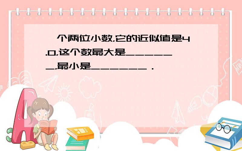 一个两位小数，它的近似值是4.0，这个数最大是______，最小是______．