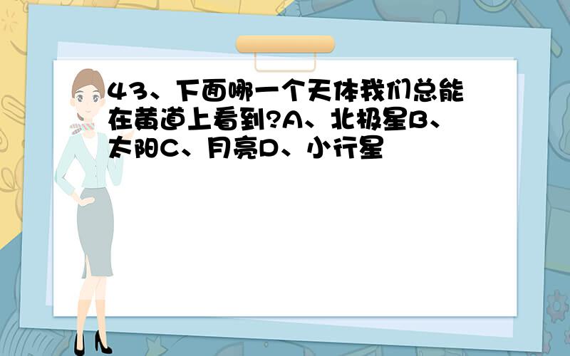43、下面哪一个天体我们总能在黄道上看到?A、北极星B、太阳C、月亮D、小行星